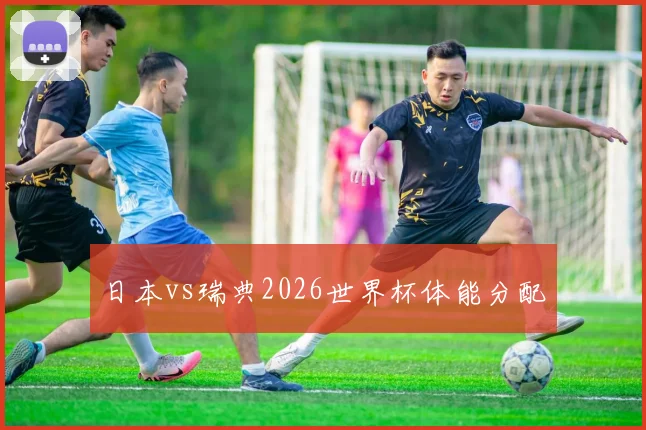 日本vs瑞典2026世界杯体能分配