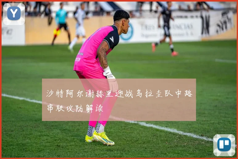 沙特阿尔谢赫里迎战乌拉圭队中路串联攻防解读