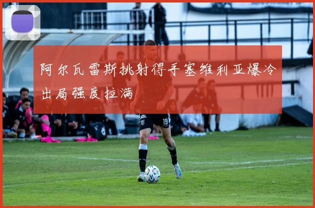 阿尔瓦雷斯挑射得手塞维利亚爆冷出局强度拉满