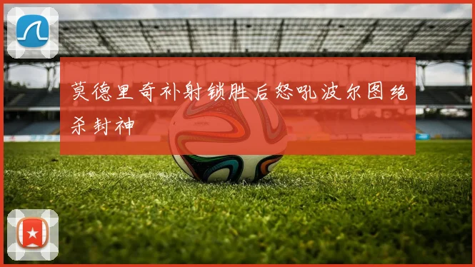 莫德里奇补射锁胜后怒吼波尔图绝杀封神