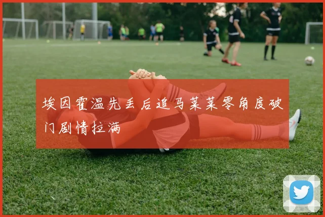 埃因霍温先丢后追马莱莱零角度破门剧情拉满