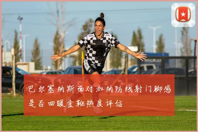 巴尔塞纳斯面对加纳防线射门脚感是否回暖金靴热度评估