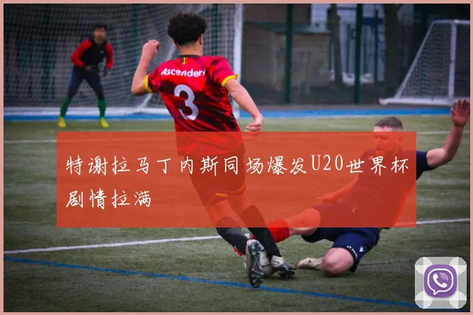 特谢拉马丁内斯同场爆发U20世界杯剧情拉满