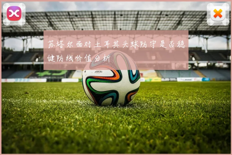 苏塔尔面对土耳其头球防守是否稳健防线价值分析
