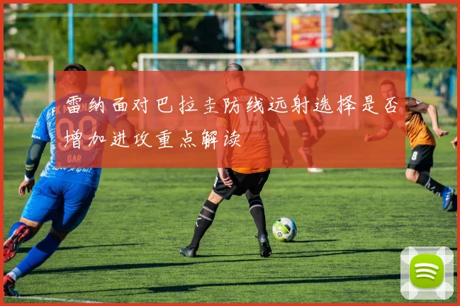 雷纳面对巴拉圭防线远射选择是否增加进攻重点解读