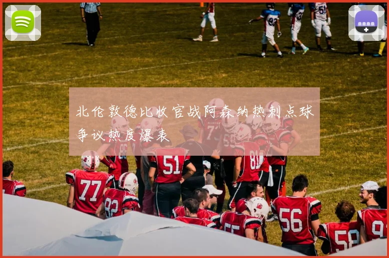 北伦敦德比收官战阿森纳热刺点球争议热度爆表