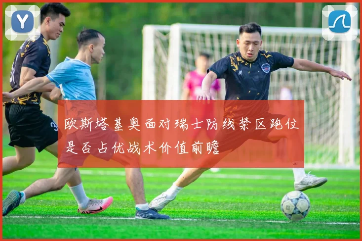 欧斯塔基奥面对瑞士防线禁区跑位是否占优战术价值前瞻