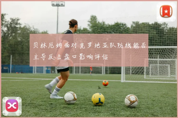 贝林厄姆面对克罗地亚队防线能否主导反击盘口影响评估