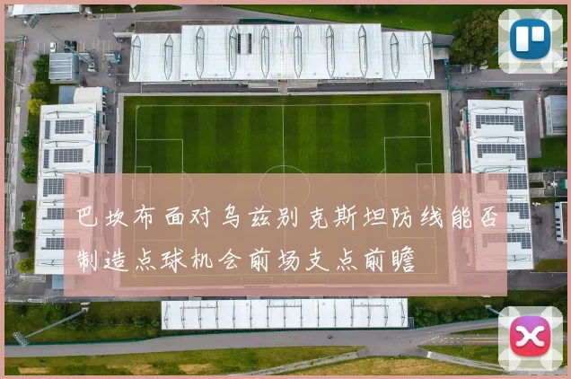 巴坎布面对乌兹别克斯坦防线能否制造点球机会前场支点前瞻