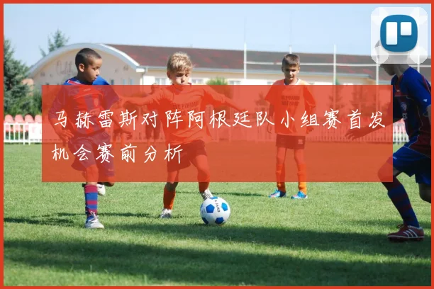 马赫雷斯对阵阿根廷队小组赛首发机会赛前分析