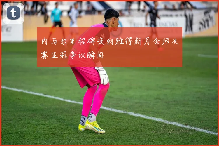 内马尔里程碑夜利雅得新月会师决赛亚冠争议瞬间