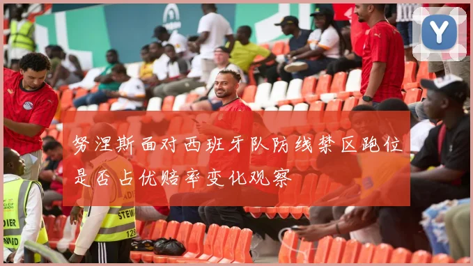 努涅斯面对西班牙队防线禁区跑位是否占优赔率变化观察