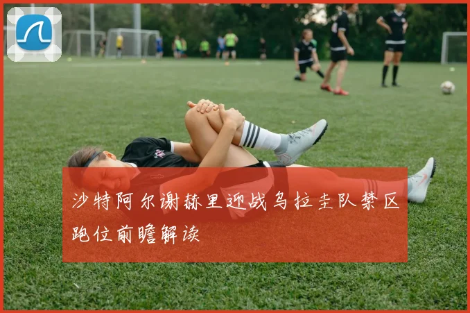 沙特阿尔谢赫里迎战乌拉圭队禁区跑位前瞻解读